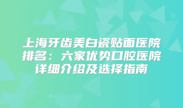 上海牙齿美白瓷贴面医院排名：六家优势口腔医院详细介绍及选择指南