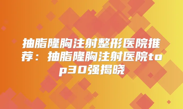 抽脂隆胸注射整形医院推荐:抽脂隆胸注射医院top30强揭晓