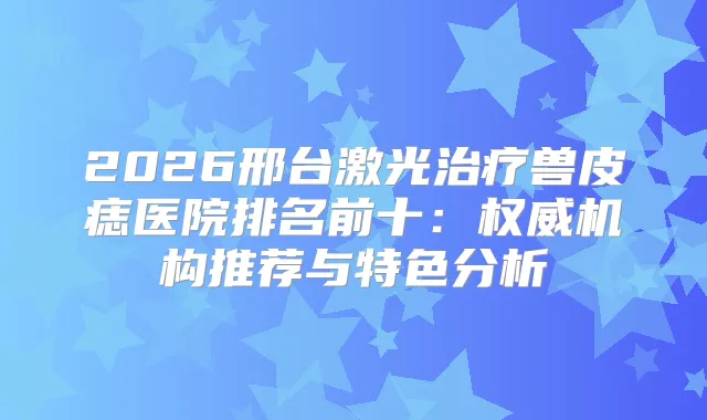 2026邢台激光兽皮痣医院排名前十：机构推荐与特色分析