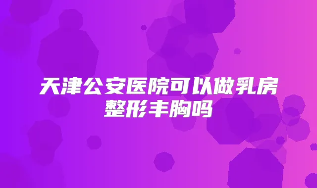 天津公安医院可以做乳房整形丰胸吗