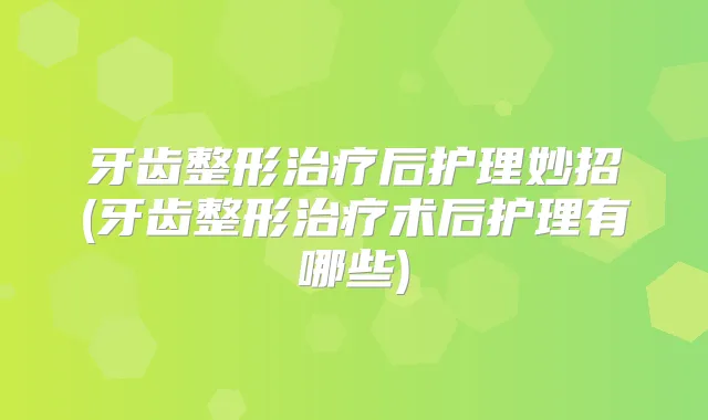 牙齿整形后护理妙招(牙齿整形术后护理有哪些)