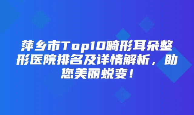 萍乡市Top10畸形耳朵整形医院排名及详情解析，助您美丽蜕变！