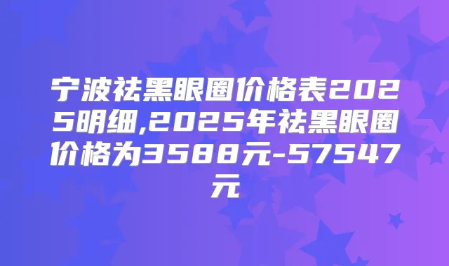 宁波祛黑眼圈价格表2025明细,2025年祛黑眼圈价格为3588元-57547元