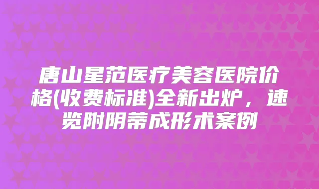 唐山星范医疗美容医院价格(收费标准)全新出炉，速览附阴蒂成形术案例