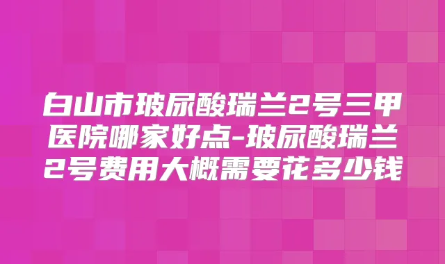 白山市玻尿酸瑞兰2号三甲医院哪家好点-玻尿酸瑞兰2号费用大概需要花多少钱