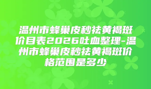 温州市蜂巢皮秒祛黄褐斑价目表2026吐血整理-温州市蜂巢皮秒祛黄褐斑价格范围是多少