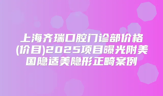上海齐瑞口腔门诊部价格(价目)2025项目曝光附美国隐适美隐形正畸案例