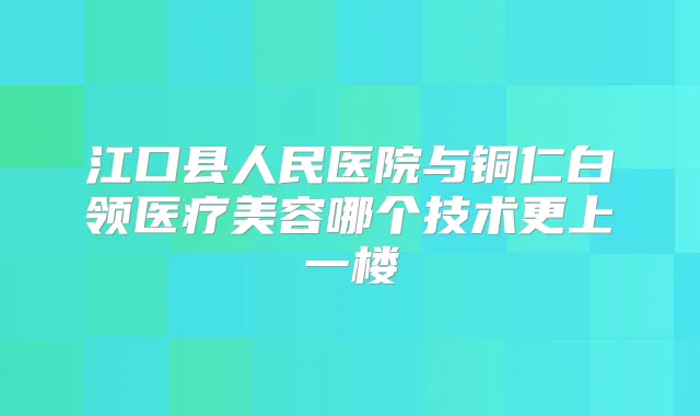 江口县人民医院与铜仁白领医疗美容哪个技术更上一楼