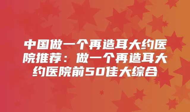 中国做一个再造耳大约医院推荐：做一个再造耳大约医院前50佳大综合