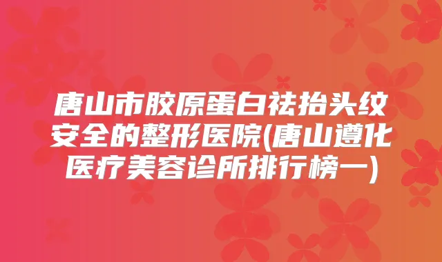 唐山市胶原蛋白祛抬头纹安全的整形医院(唐山遵化医疗美容诊所排行榜一)