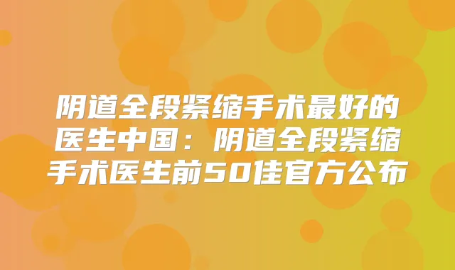 阴道全段紧缩手术好的医生中国：阴道全段紧缩手术医生前50佳官方公布