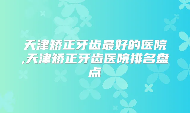 天津矫正牙齿好的医院,天津矫正牙齿医院排名盘点