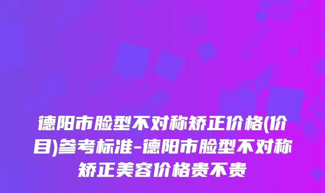 德阳市脸型不对称矫正价格(价目)参考标准-德阳市脸型不对称矫正美容价格贵不贵