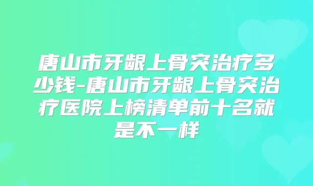 唐山市牙龈上骨突多少钱-唐山市牙龈上骨突医院上榜清单前十名就是不一样