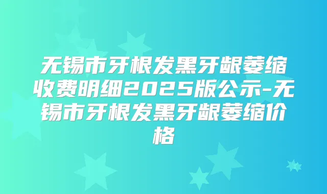 无锡市牙根发黑牙龈萎缩收费明细2025版公示-无锡市牙根发黑牙龈萎缩价格