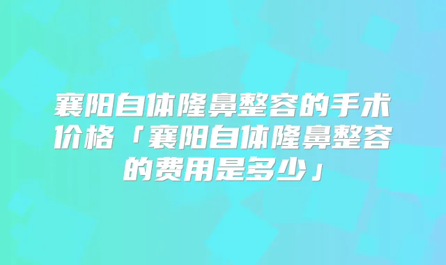 襄阳自体隆鼻整容的手术价格「襄阳自体隆鼻整容的费用是多少」