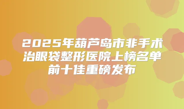 2025年葫芦岛市非手术治眼袋整形医院上榜名单前十佳重磅发布