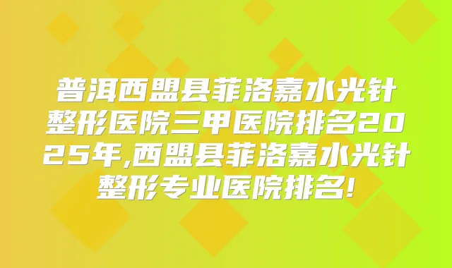 普洱西盟县菲洛嘉水光针整形医院三甲医院排名2025年,西盟县菲洛嘉水光针整形专业医院排名!