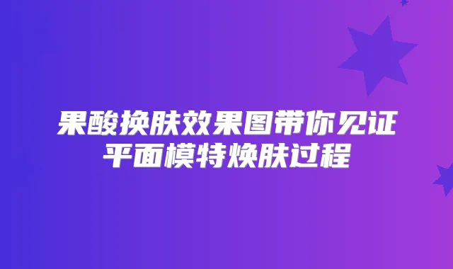 果酸换肤效果图带你见证平面模特焕肤过程