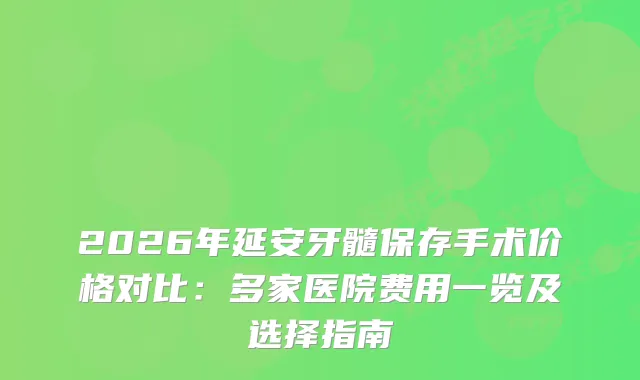 2026年延安牙髓保存手术价格对比：多家医院费用一览及选择指南