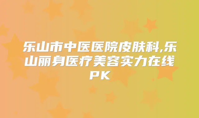 乐山市中医医院皮肤科,乐山丽身医疗美容实力在线PK