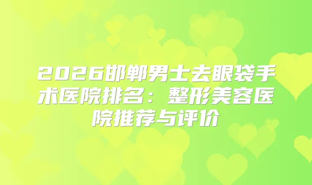 2026邯郸男士去眼袋手术医院排名：整形美容医院推荐与评价