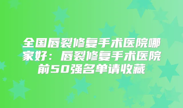 全国唇裂修复手术医院哪家好：唇裂修复手术医院前50强名单请收藏