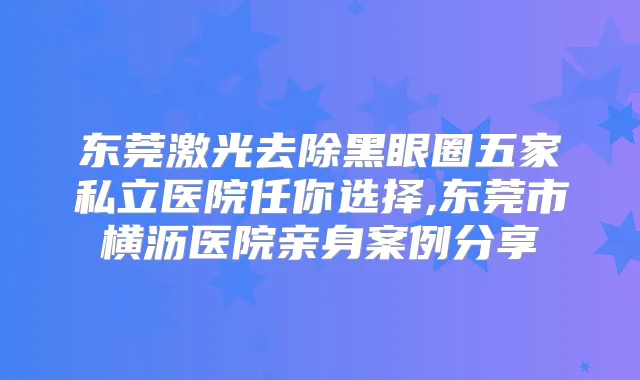 东莞激光去除黑眼圈五家私立医院任你选择,东莞市横沥医院亲身案例分享