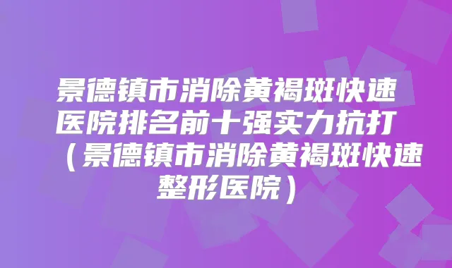 景德镇市消除黄褐斑快速医院排名前十强实力抗打（景德镇市消除黄褐斑快速整形医院）