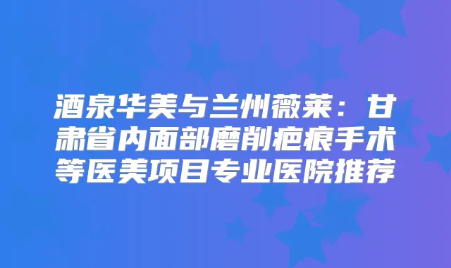 酒泉华美与兰州薇莱：甘肃省内面部磨削疤痕手术等医美项目专业医院推荐
