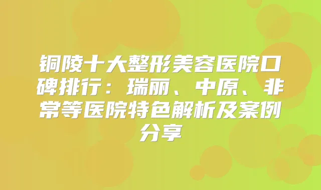 铜陵十大整形美容医院口碑排行：瑞丽、中原、等医院特色解析及案例分享