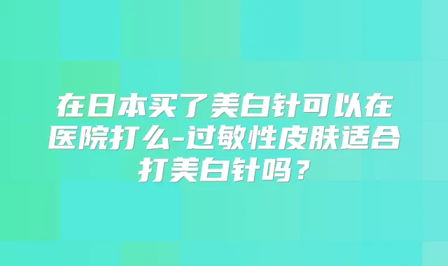 在日本买了美白针可以在医院打么-过敏性皮肤适合打美白针吗？