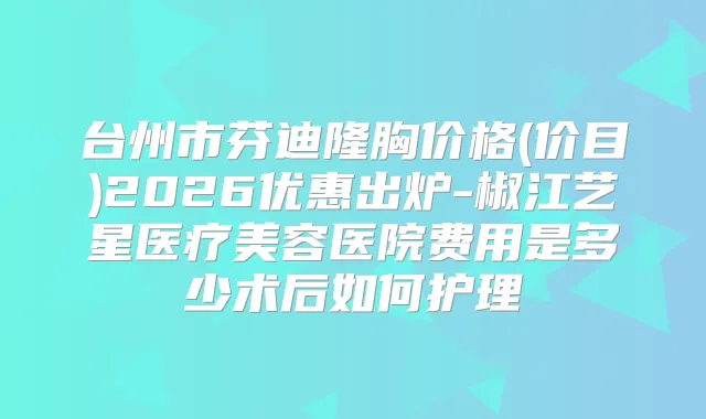 台州市芬迪隆胸价格(价目)2026优惠出炉-椒江艺星医疗美容医院费用是多少术后如何护理