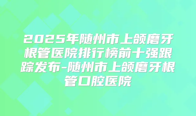 2025年随州市上颌磨牙根管医院排行榜前十强跟踪发布-随州市上颌磨牙根管口腔医院