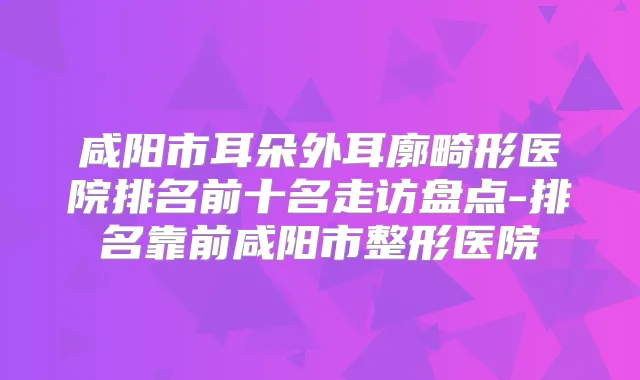 咸阳市耳朵外耳廓畸形医院排名前十名走访盘点-排名靠前咸阳市整形医院