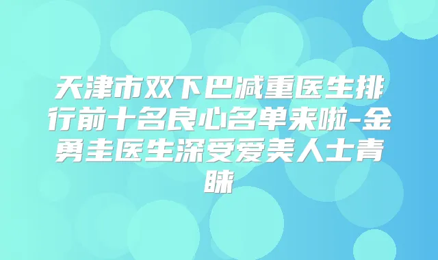 天津市双下巴减重医生排行前十名良心名单来啦-金勇圭医生深受爱美人士青睐