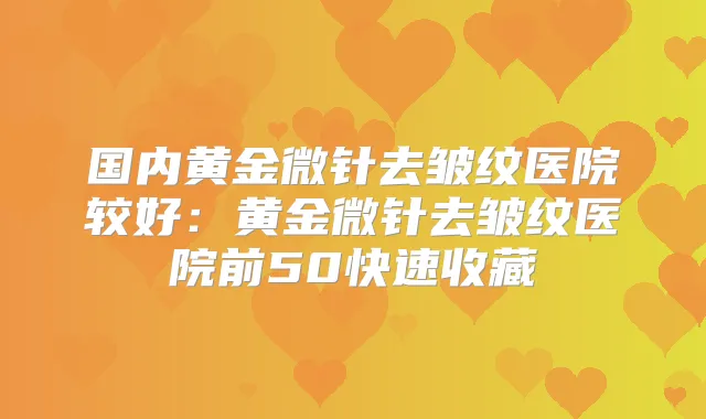 国内黄金微针去皱纹医院较好：黄金微针去皱纹医院前50快速收藏