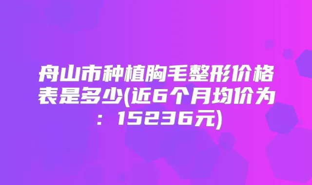 舟山市种植胸毛整形价格表是多少(近6个月均价为：15236元)