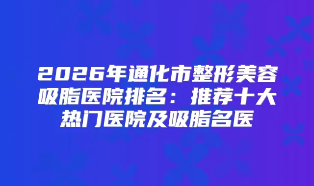 2026年通化市整形美容吸脂医院排名:推荐十大热门医院及吸脂名医