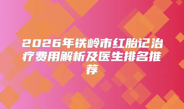 2026年铁岭市红胎记费用解析及医生排名推荐