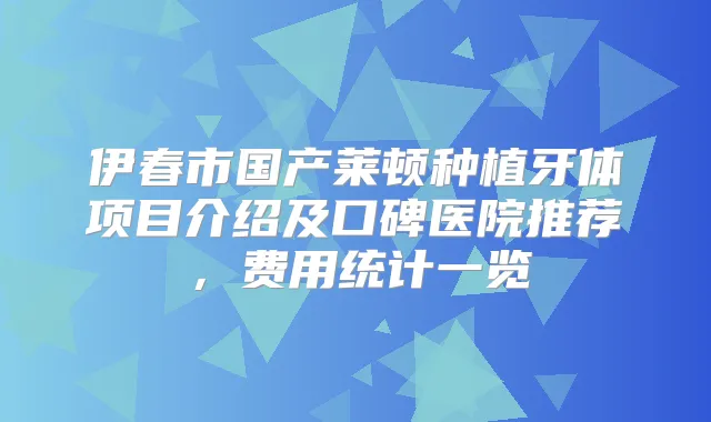 伊春市国产莱顿种植牙体项目介绍及口碑医院推荐,费用统计一览