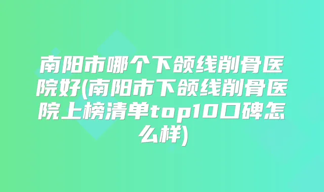 南阳市哪个下颌线削骨医院好(南阳市下颌线削骨医院上榜清单top10口碑怎么样)