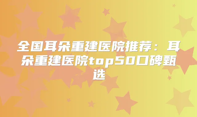 全国耳朵重建医院推荐：耳朵重建医院top50口碑甄选