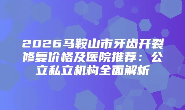 2026马鞍山市牙齿开裂修复价格及医院推荐：公立私立机构全面解析