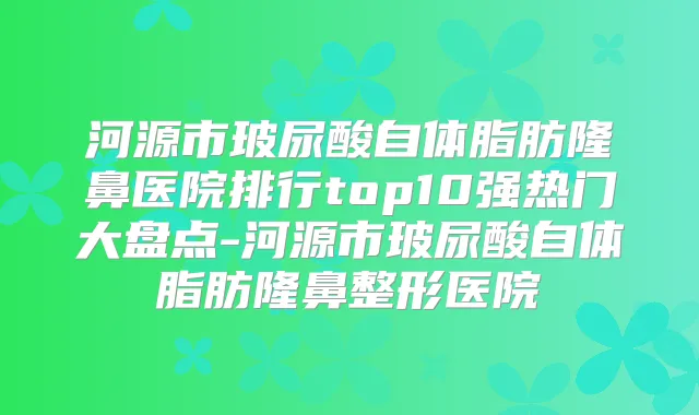 河源市玻尿酸自体脂肪隆鼻医院排行top10强热门大盘点-河源市玻尿酸自体脂肪隆鼻整形医院