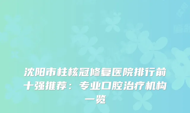 沈阳市柱核冠修复医院排行前十强推荐：专业口腔机构一览