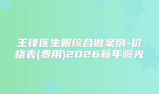 王锋医生眼综合做案例-价格表(费用)2026新年曝光