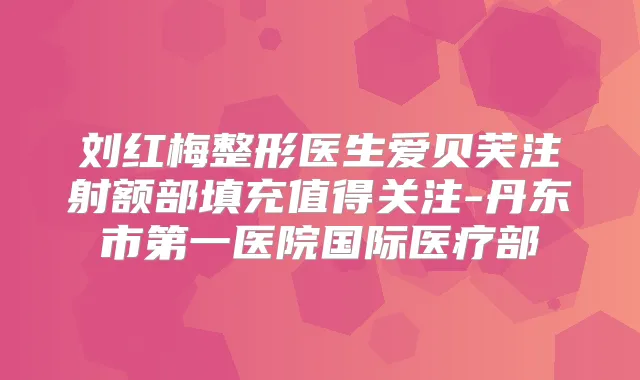 刘红梅整形医生爱贝芙注射额部填充值得关注-丹东市第一医院国际医疗部