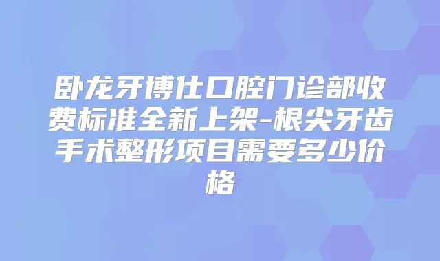 卧龙牙博仕口腔门诊部收费标准全新上架-根尖牙齿手术整形项目需要多少价格
