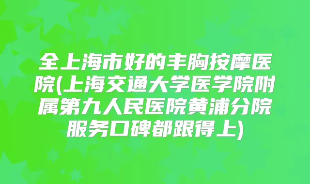 全上海市好的丰胸按摩医院(上海交通大学医学院附属第九人民医院黄浦分院服务口碑都跟得上)